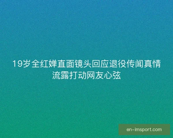 19岁全红婵直面镜头回应退役传闻真情流露打动网友心弦