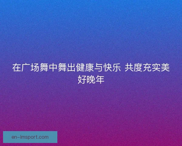 在广场舞中舞出健康与快乐 共度充实美好晚年