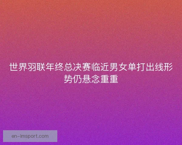 世界羽联年终总决赛临近男女单打出线形势仍悬念重重