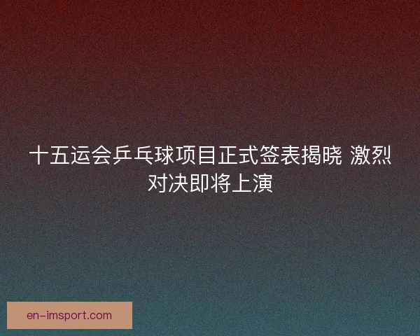 十五运会乒乓球项目正式签表揭晓 激烈对决即将上演